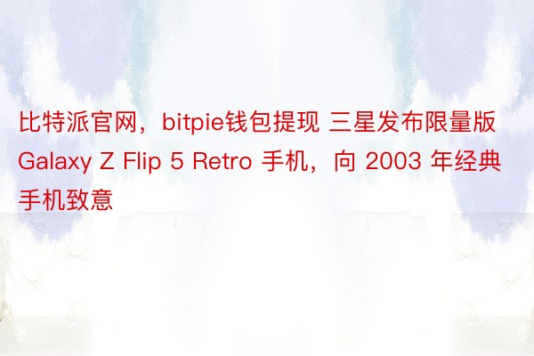 比特派官网，bitpie钱包提现 三星发布限量版 Galaxy Z Flip 5 Retro 手机，向 2003 年经典手机致意