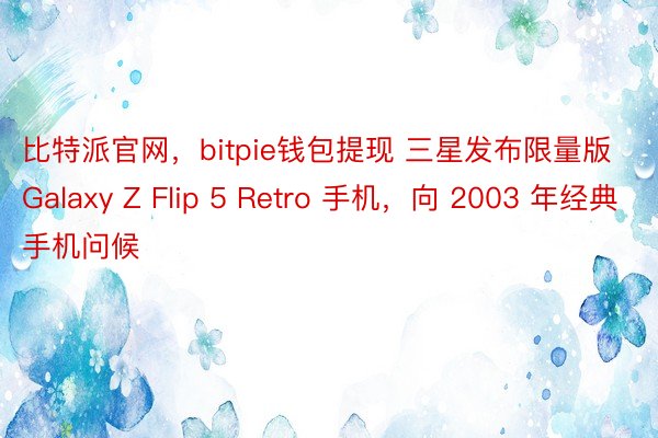 比特派官网，bitpie钱包提现 三星发布限量版 Galaxy Z Flip 5 Retro 手机，向 2003 年经典手机问候
