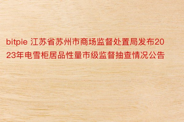 bitpie 江苏省苏州市商场监督处置局发布2023年电雪柜居品性量市级监督抽查情况公告