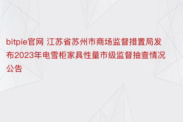 bitpie官网 江苏省苏州市商场监督措置局发布2023年电雪柜家具性量市级监督抽查情况公告