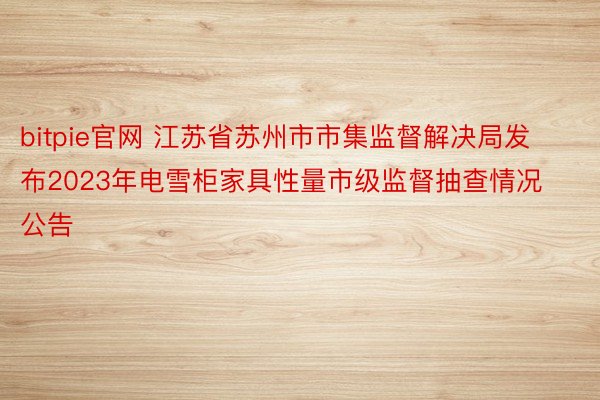 bitpie官网 江苏省苏州市市集监督解决局发布2023年电雪柜家具性量市级监督抽查情况公告