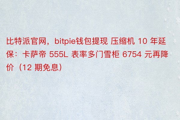 比特派官网，bitpie钱包提现 压缩机 10 年延保：卡萨帝 555L 表率多门雪柜 6754 元再降价（12 期免息）