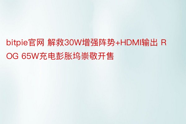 bitpie官网 解救30W增强阵势+HDMI输出 ROG 65W充电彭胀坞崇敬开售